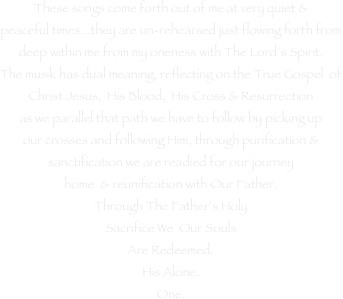These songs come forth out of me at very quiet &
peaceful times...they are un-rehearsed just flowing forth from deep within me from my oneness with The Lord’s Spirit.
The musik has dual meaning, reflecting on the True Gospel  of Christ Jesus,  His Blood,  His Cross & Resurrection
as we parallel that path we have to follow by picking up
our crosses and following Him, through purification &
sanctification we are readied for our journey
home  & reunification with Our Father.
Through The Father’s Holy
Sacrifice We  Our Souls
Are Redeemed.
His Alone.
One.