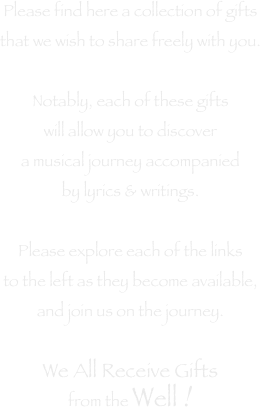 Please find here a collection of gifts
that we wish to share freely with you.

Notably, each of these gifts
will allow you to discover
a musical journey accompanied
by lyrics & writings.

Please explore each of the links
to the left as they become available,
and join us on the journey.

We All Receive Gifts
from the Well !