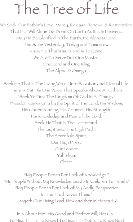 The Tree of Life We Seek Our Father’s Love, Mercy, Release, Renewal & Restoration. That His  Will Alone  Be Done On Earth As It Is In Heaven... May He Be Glorified in The Earth, He Alone Is Lord. The Same Yesterday, Today and Tomorrow. Know He That Was, Is and Is To Come. We Are To Serve But One Master,  One Lord and One King. The Alpha & Omega.  Seek He That Is The Living Word Unto Salvation and Eternal Life. There Is But His One Voice That Speaks Above All Others. “Seek Ye First The Kingdom Of God In All Things “ Freedom comes only by the Spirit of the Lord, His Wisdom, His Understanding, His Counsel, His Strength,  His Knowledge and Fear of the Lord. Seek He That Is The Lampstand, The Light unto The High Path ! The Sevenfold Spirit, Our High Priest, Our Leader. Yah’shua. Christ.

“My People Perish For Lack of Knowledge.”   “My People Without My Knowledge Lead My Children To Perish.” “My People Perish For Lack of My Godly Perspective In The Truth Given Them.” ...sayeth Our Living Lord  Now and then in Hosea 4:6  It Is About Him, His Good and Perfect Will, Not Us... To Hear Him Is To Know ! To Hear Him Not Is To Know Not !