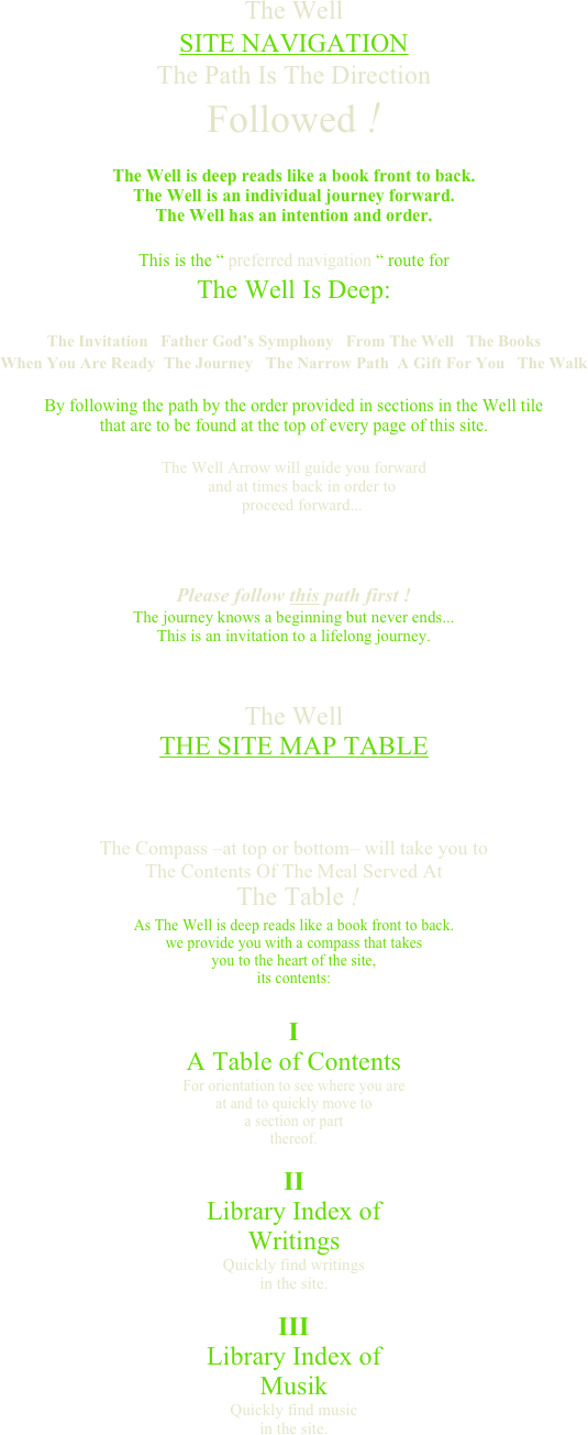 The WellSITE NAVIGATIONThe Path Is The DirectionFollowed ! The Well is deep reads like a book front to back.The Well is an individual journey forward.The Well has an intention and order. This is the “ preferred navigation “ route forThe Well Is Deep: The Invitation   Father God’s Symphony   From The Well   The BooksWhen You Are Ready  The Journey   The Narrow Path  A Gift For You   The Walk By following the path by the order provided in sections in the Well tile that are to be found at the top of every page of this site.  The Well Arrow will guide you forward     and at times back in order to     proceed forward...  

Please follow this path first ! The journey knows a beginning but never ends...
This is an invitation to a lifelong journey.



The Well THE SITE MAP TABLE   

The Compass –at top or bottom– will take you to The Contents Of The Meal Served At   The Table ! As The Well is deep reads like a book front to back. we provide you with a compass that takes you to the heart of the site, its contents: 
I A Table of Contents For orientation to see where you are at and to quickly move to a section or part thereof. 
II Library Index of Writings  Quickly find writings in the site. 
III Library Index of  Musik Quickly find music in the site.  