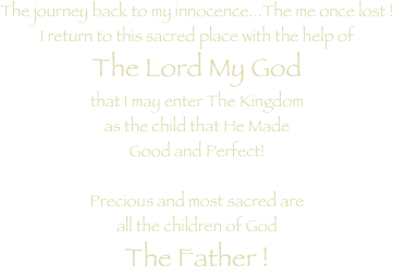 The journey back to my innocence...The me once lost ! I return to this sacred place with the help of The Lord My God that I may enter The Kingdom as the child that He Made Good and Perfect!  Precious and most sacred are all the children of God The Father !  