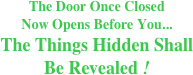The Door Once Closed 
Now Opens Before You... 
The Things Hidden Shall
Be Revealed !
