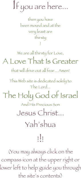 If you are here...
then you have
been moved and at the
very least are
thirsty
!

We are all thirsty for Love,
A Love That Is Greater
that will drive out all fear... Amen!

This Web site is dedicated solely to
The Lord...
The Holy God of Israel
And His Precious Son
Jesus Christ...
Yah’shua
!!!
(You may always click on the compass icon at the upper right or lower left to help guide you through the site’s contents)