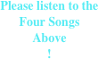 Please listen to the 
Four Songs 
Above 
!
