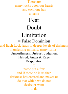 There are many locks upon our hearts and each one has a name Fear Doubt Limitation = False Dominionand Each Lock leads to deeper levels of darkness manifesting in many, many forms :Unworthiness, Distrust, Judgment Hatred, Anger & Rage Desperation to  name but a few and if these be in us then darkness has entered and makes us do that which we do not desire or want to do
!