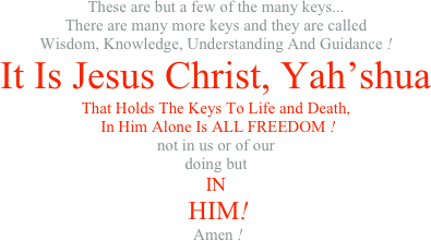These are but a few of the many keys... There are many more keys and they are called Wisdom, Knowledge, Understanding And Guidance ! It Is Jesus Christ, Yah’shua That Holds The Keys To Life and Death,  In Him Alone Is ALL FREEDOM ! not in us or of our doing but IN  HIM!  Amen ! 
