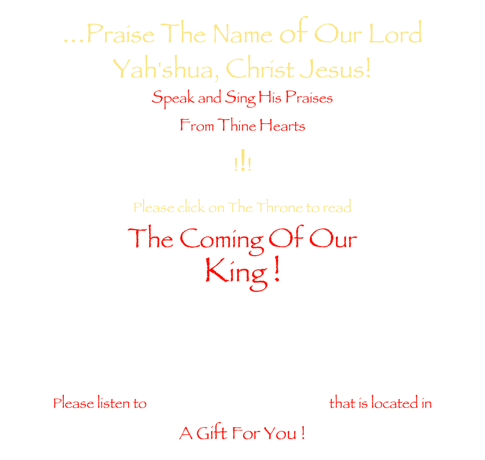 ...Praise The Name of Our Lord 
Yah'shua, Christ Jesus!
Speak and Sing His Praises
From Thine Hearts
!!!

Please click on The Throne to readThe Coming Of OurKing !   Please listen to His Holy Coronation that is located in A Gift For You ! 