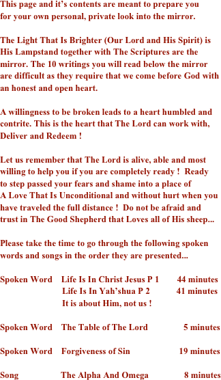 
This page and it’s contents are meant to prepare you  for your own personal, private look into the mirror.  The Light That Is Brighter (Our Lord and His Spirit) is His Lampstand together with The Scriptures are the mirror. The 10 writings you will read below the mirror are difficult as they require that we come before God with an honest and open heart.  A willingness to be broken leads to a heart humbled and contrite. This is the heart that The Lord can work with, Deliver and Redeem !  Let us remember that The Lord is alive, able and most willing to help you if you are completely ready !  Ready to step passed your fears and shame into a place of  A Love That Is Unconditional and without hurt when you have traveled the full distance !  Do not be afraid and trust in The Good Shepherd that Loves all of His sheep...  Please take the time to go through the following spoken words and songs in the order they are presented...  Spoken Word    Life Is In Christ Jesus P 1        44 minutes                            Life Is In Yah’shua P 2            41 minutes                            It is about Him, not us ! Spoken Word    The Table of The Lord                5 minutes
Spoken Word    Forgiveness of Sin                      19 minutes Song                   The Alpha And Omega                8 minutes