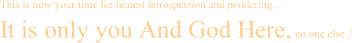 This is now your time for honest introspection and pondering... It is only you And God Here, no one else ! 