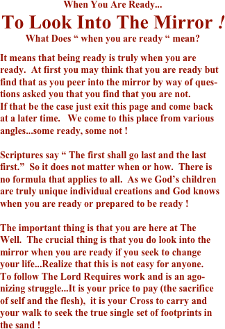 
When You Are Ready... 
To Look Into The Mirror ! 
What Does “ when you are ready “ mean? 
 
It means that being ready is truly when you are 
ready.  At first you may think that you are ready but 
find that as you peer into the mirror by way of ques- 
tions asked you that you find that you are not.         
If that be the case just exit this page and come back 
at a later time.   We come to this place from various 
angles...some ready, some not ! 
 
Scriptures say “ The first shall go last and the last 
first.”  So it does not matter when or how.  There is 
no formula that applies to all.  As we God’s children 
are truly unique individual creations and God knows 
when you are ready or prepared to be ready ! 
 
The important thing is that you are here at The 
Well.  The crucial thing is that you do look into the 
mirror when you are ready if you seek to change 
your life...Realize that this is not easy for anyone.  
To follow The Lord Requires work and is an ago- 
nizing struggle...It is your price to pay (the sacrifice 
of self and the flesh),  it is your Cross to carry and 
your walk to seek the true single set of footprints in 
the sand ! 